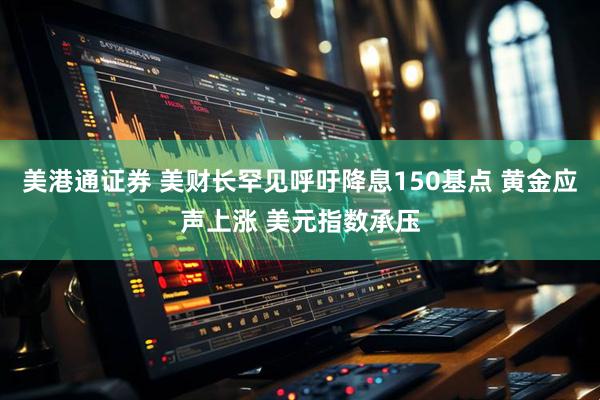 美港通证券 美财长罕见呼吁降息150基点 黄金应声上涨 美元指数承压