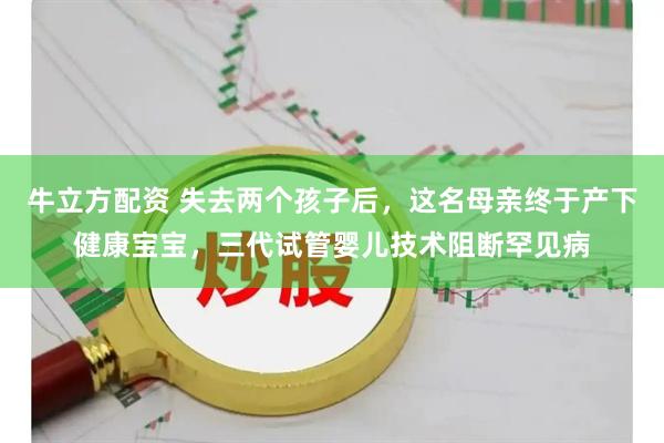 牛立方配资 失去两个孩子后，这名母亲终于产下健康宝宝，三代试管婴儿技术阻断罕见病