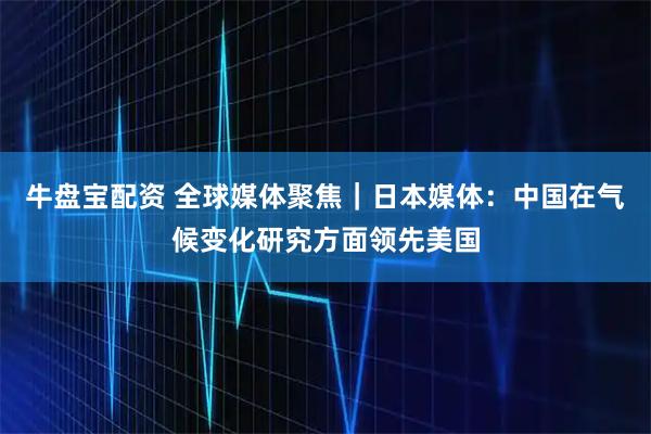 牛盘宝配资 全球媒体聚焦｜日本媒体：中国在气候变化研究方面领先美国