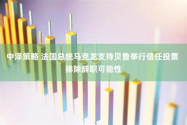 中泽策略 法国总统马克龙支持贝鲁举行信任投票 排除辞职可能性