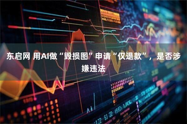 东启网 用AI做“毁损图”申请“仅退款”，是否涉嫌违法
