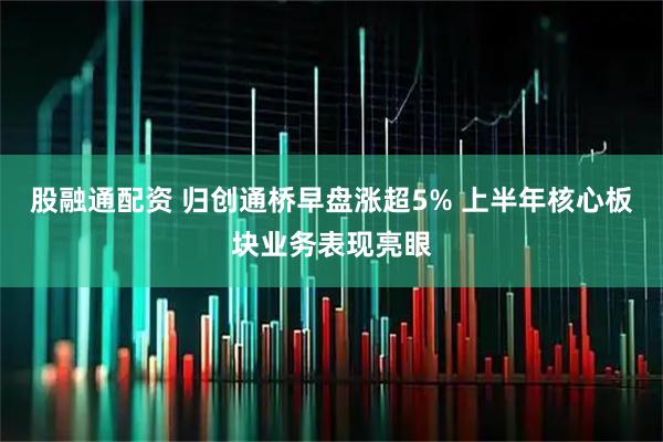 股融通配资 归创通桥早盘涨超5% 上半年核心板块业务表现亮眼