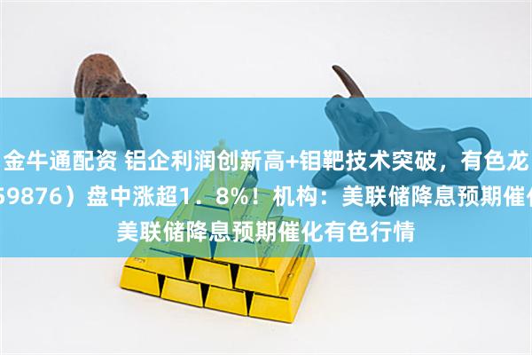 金牛通配资 铝企利润创新高+钼靶技术突破，有色龙头ETF（159876）盘中涨超1．8%！机构：美联储降息预期催化有色行情