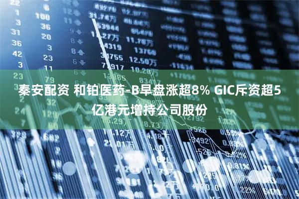 秦安配资 和铂医药-B早盘涨超8% GIC斥资超5亿港元增持公司股份