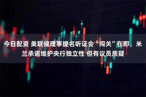 今日配资 美联储理事提名听证会“闯关”在即，米兰承诺维护央行独立性 但有议员质疑