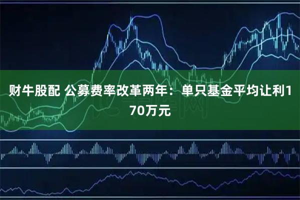 财牛股配 公募费率改革两年：单只基金平均让利170万元