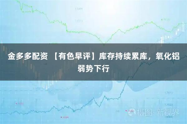 金多多配资 【有色早评】库存持续累库，氧化铝弱势下行