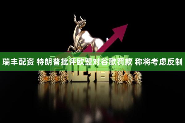 瑞丰配资 特朗普批评欧盟对谷歌罚款 称将考虑反制
