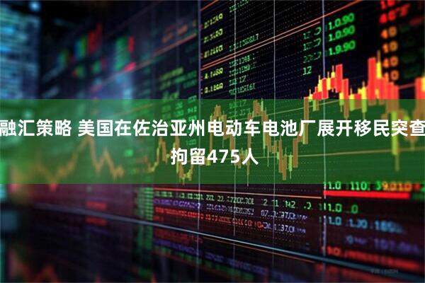 融汇策略 美国在佐治亚州电动车电池厂展开移民突查 拘留475人