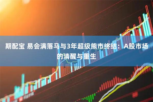 期配宝 易会满落马与3年超级熊市终结：A股市场的清醒与重生