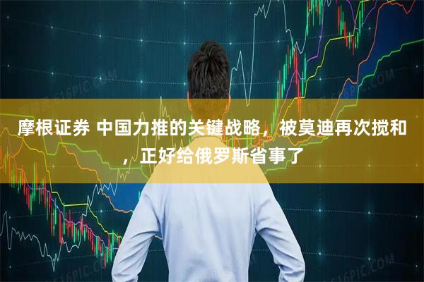 摩根证券 中国力推的关键战略，被莫迪再次搅和，正好给俄罗斯省事了