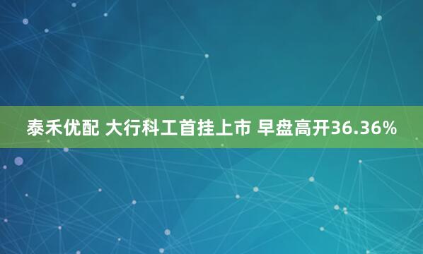 泰禾优配 大行科工首挂上市 早盘高开36.36%
