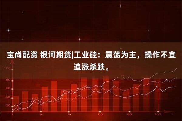 宝尚配资 银河期货|工业硅：震荡为主，操作不宜追涨杀跌。