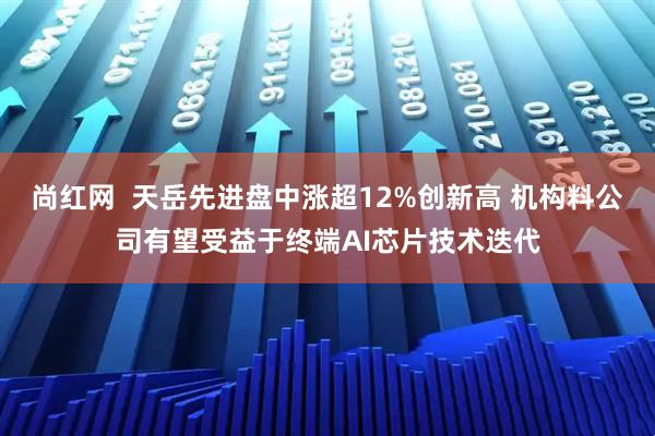 尚红网  天岳先进盘中涨超12%创新高 机构料公司有望受益于终端AI芯片技术迭代