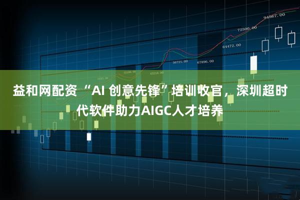 益和网配资 “AI 创意先锋”培训收官，深圳超时代软件助力AIGC人才培养