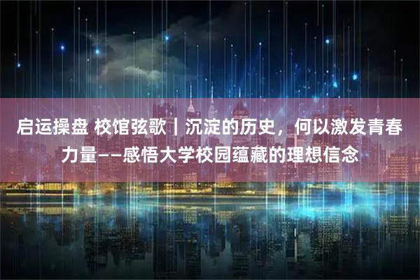 启运操盘 校馆弦歌｜沉淀的历史，何以激发青春力量——感悟大学校园蕴藏的理想信念