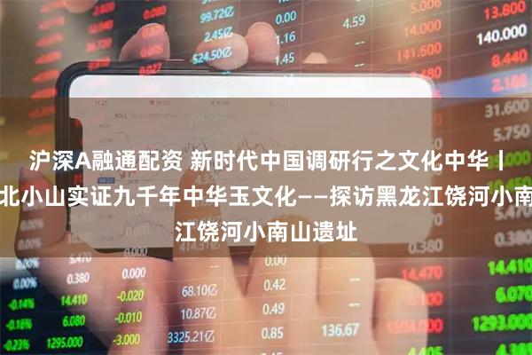 沪深A融通配资 新时代中国调研行之文化中华丨一座东北小山实证九千年中华玉文化——探访黑龙江饶河小南山遗址