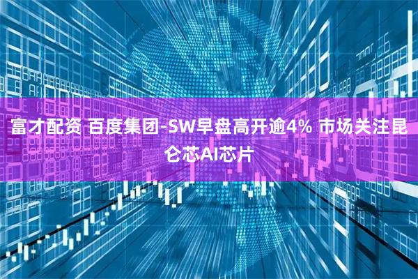 富才配资 百度集团-SW早盘高开逾4% 市场关注昆仑芯AI芯片