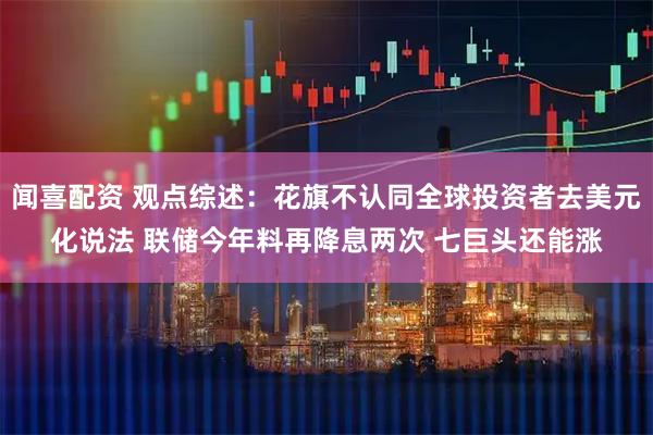 闻喜配资 观点综述：花旗不认同全球投资者去美元化说法 联储今年料再降息两次 七巨头还能涨