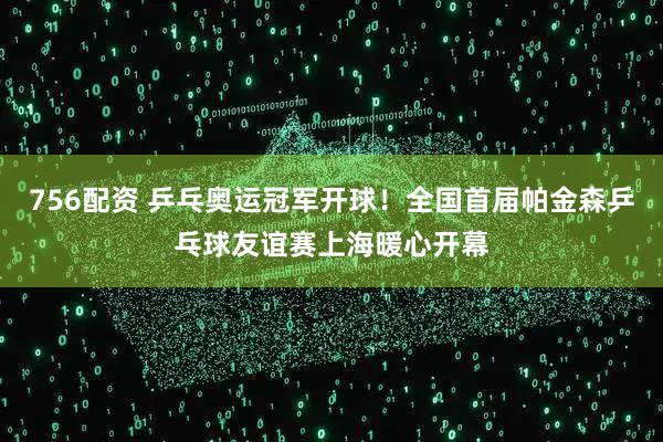 756配资 乒乓奥运冠军开球！全国首届帕金森乒乓球友谊赛上海暖心开幕
