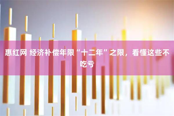 惠红网 经济补偿年限“十二年”之限，看懂这些不吃亏