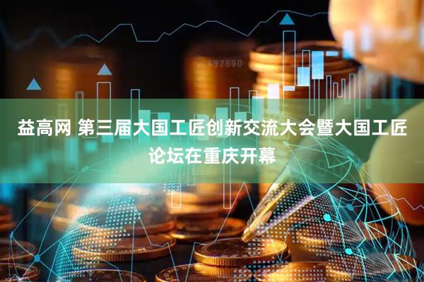 益高网 第三届大国工匠创新交流大会暨大国工匠论坛在重庆开幕
