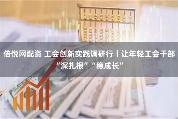 倍悦网配资 工会创新实践调研行丨让年轻工会干部“深扎根”“稳成长”