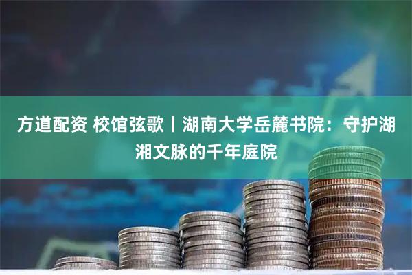 方道配资 校馆弦歌丨湖南大学岳麓书院：守护湖湘文脉的千年庭院