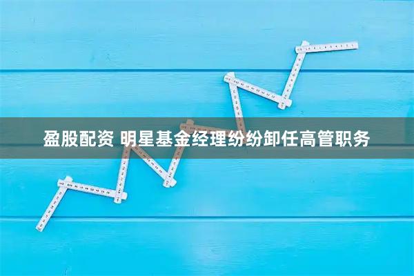 盈股配资 明星基金经理纷纷卸任高管职务