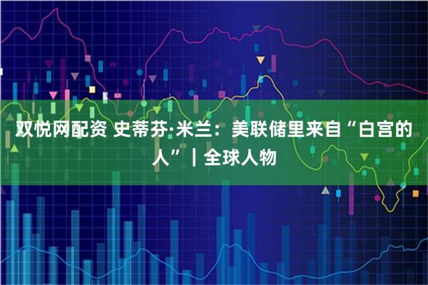 双悦网配资 史蒂芬·米兰：美联储里来自“白宫的人”｜全球人物