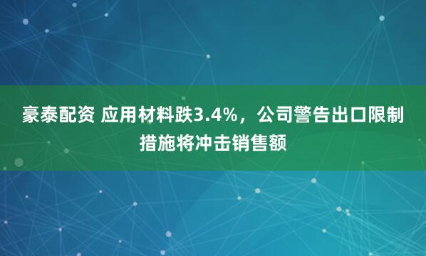 豪泰配资 应用材料跌3.4%，公司警告出口限制措施将冲击销售额
