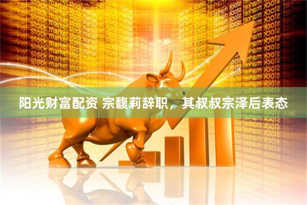 阳光财富配资 宗馥莉辞职，其叔叔宗泽后表态