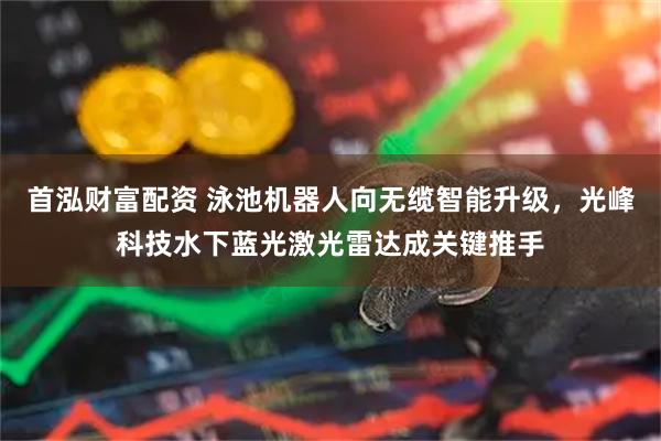 首泓财富配资 泳池机器人向无缆智能升级，光峰科技水下蓝光激光雷达成关键推手