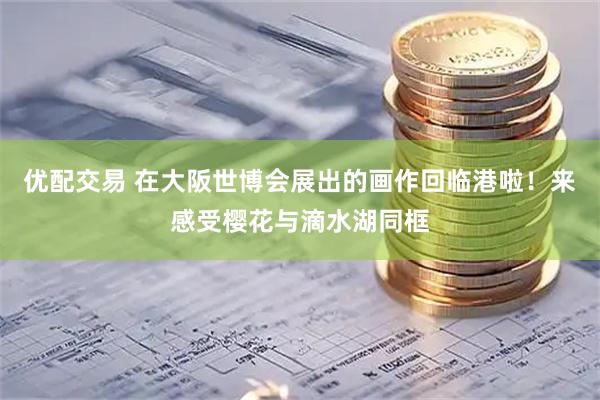 优配交易 在大阪世博会展出的画作回临港啦！来感受樱花与滴水湖同框