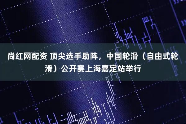 尚红网配资 顶尖选手助阵，中国轮滑（自由式轮滑）公开赛上海嘉定站举行