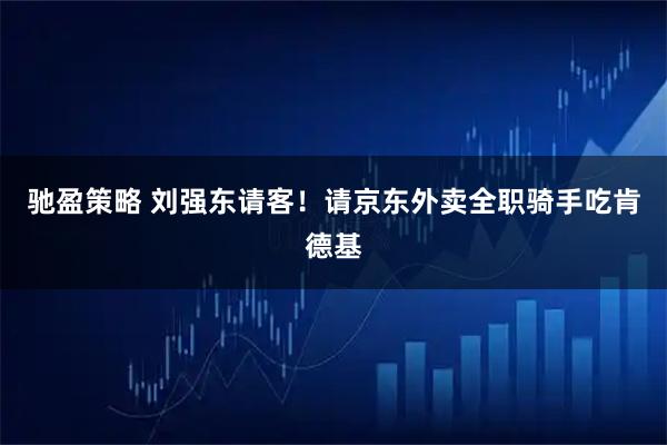 驰盈策略 刘强东请客！请京东外卖全职骑手吃肯德基