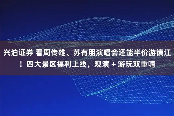 兴泊证券 看周传雄、苏有朋演唱会还能半价游镇江！四大景区福利上线，观演 + 游玩双重嗨
