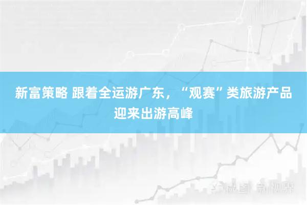 新富策略 跟着全运游广东，“观赛”类旅游产品迎来出游高峰