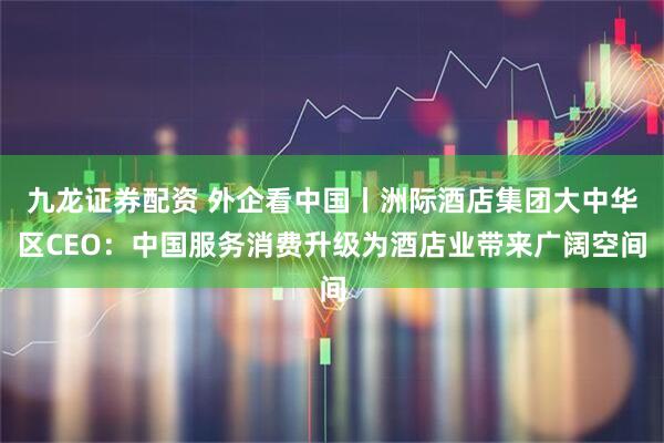 九龙证券配资 外企看中国丨洲际酒店集团大中华区CEO：中国服务消费升级为酒店业带来广阔空间