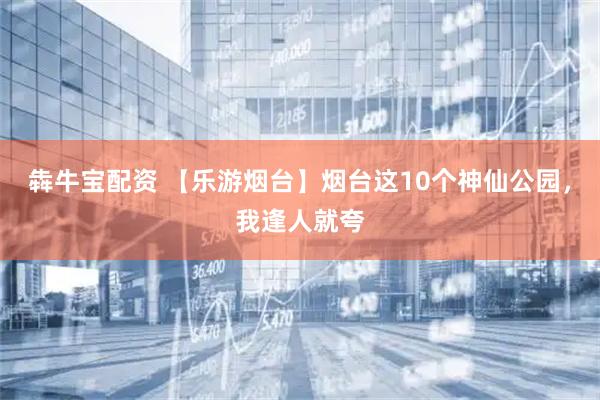 犇牛宝配资 【乐游烟台】烟台这10个神仙公园,我逢人就夸