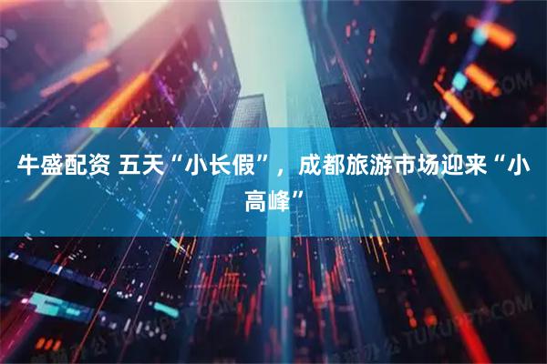 牛盛配资 五天“小长假”，成都旅游市场迎来“小高峰”