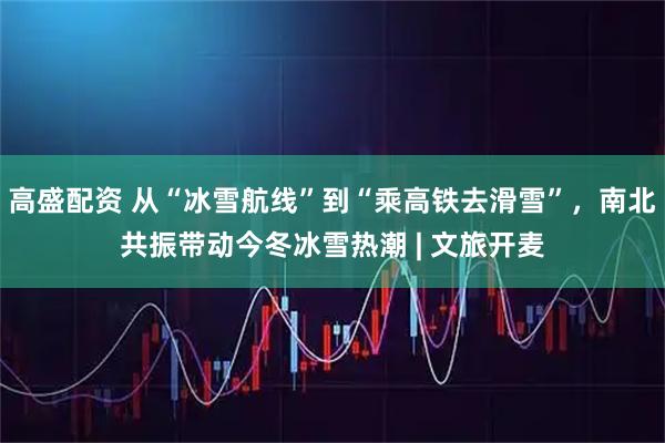 高盛配资 从“冰雪航线”到“乘高铁去滑雪”，南北共振带动今冬冰雪热潮 | 文旅开麦