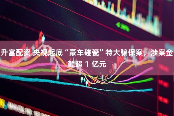 升富配资 央视起底“豪车碰瓷”特大骗保案，涉案金额超 1 亿元
