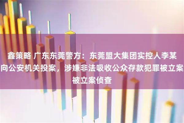 鑫策略 广东东莞警方：东莞盟大集团实控人李某主动向公安机关投案，涉嫌非法吸收公众存款犯罪被立案侦查