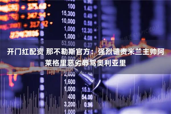 开门红配资 那不勒斯官方：强烈谴责米兰主帅阿莱格里恶劣辱骂奥利亚里